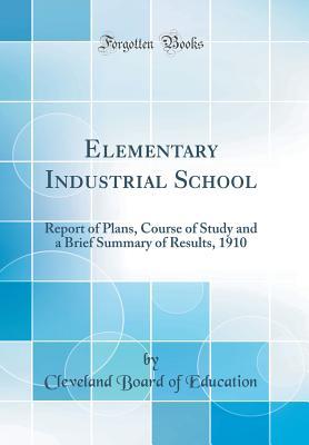 Read Elementary Industrial School: Report of Plans, Course of Study and a Brief Summary of Results, 1910 (Classic Reprint) - Cleveland Board of Education file in ePub