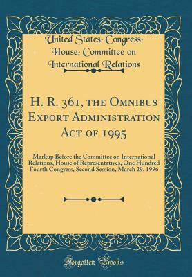 Read H. R. 361, the Omnibus Export Administration Act of 1995: Markup Before the Committee on International Relations, House of Representatives, One Hundred Fourth Congress, Second Session, March 29, 1996 (Classic Reprint) - United States Congress Hous Relations | PDF