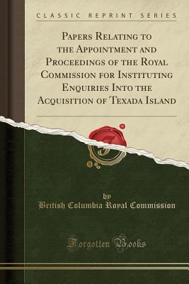 Read Papers Relating to the Appointment and Proceedings of the Royal Commission for Instituting Enquiries Into the Acquisition of Texada Island (Classic Reprint) - British Columbia Royal Commission file in ePub