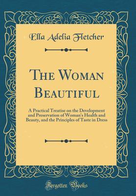 Read The Woman Beautiful: A Practical Treatise on the Development and Preservation of Woman's Health and Beauty, and the Principles of Taste in Dress (Classic Reprint) - Ella Adelia Fletcher | PDF