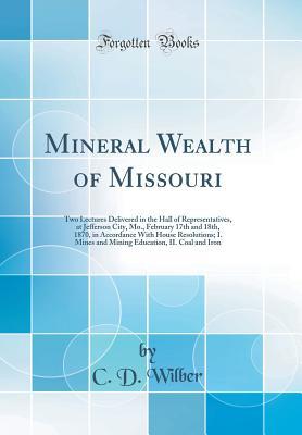 Download Mineral Wealth of Missouri: Two Lectures Delivered in the Hall of Representatives, at Jefferson City, Mo., February 17th and 18th, 1870, in Accordance with House Resolutions; I. Mines and Mining Education, II. Coal and Iron (Classic Reprint) - Charles Dana Wilber | PDF