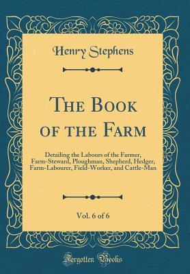 Read The Book of the Farm, Vol. 6 of 6: Detailing the Labours of the Farmer, Farm-Steward, Ploughman, Shepherd, Hedger, Farm-Labourer, Field-Worker, and Cattle-Man (Classic Reprint) - Henry Stephens | ePub