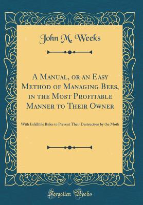 Download A Manual, or an Easy Method of Managing Bees, in the Most Profitable Manner to Their Owner: With Infallible Rules to Prevent Their Destruction by the Moth (Classic Reprint) - John Moseley Weeks file in PDF