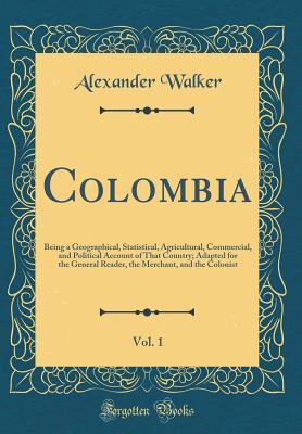 Read Colombia, Vol. 1: Being a Geographical, Statistical, Agricultural, Commercial, and Political Account of That Country; Adapted for the General Reader, the Merchant, and the Colonist (Classic Reprint) - Alexander Walker | PDF