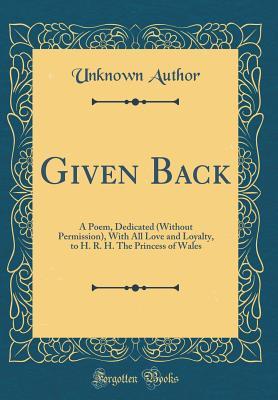 Read Given Back: A Poem, Dedicated (Without Permission), with All Love and Loyalty, to H. R. H. the Princess of Wales (Classic Reprint) - Unknown | PDF