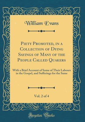 Download Piety Promoted, in a Collection of Dying Sayings of Many of the People Called Quakers, Vol. 2 of 4: With a Brief Account of Some of Their Labours in the Gospel, and Sufferings for the Same (Classic Reprint) - William Evans file in PDF