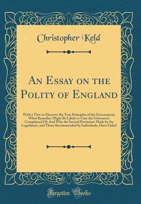 Download An Essay on the Polity of England: With a View to Discover the True Principles of the Government, What Remedies Might Be Likely to Cure the Grievances Complained Of; And Why the Several Provisions Made by the Legislature, and Those Recommended by Individu - Christopher Keld | ePub