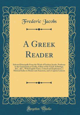 Read online A Greek Reader: Selected Principally from the Work of Frederic Jacobs, Professor in the Gymnasium at Gotha, Editor of the Greek Anthology, &c., &c., with English Notes, Critical and Explanatory, a Metrical Index to Homer and Anacreon, and a Copious Lexico - Friedrich Jacobs file in ePub
