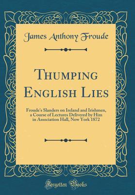 Read online Thumping English Lies: Froude's Slanders on Ireland and Irishmen, a Course of Lectures Delivered by Him in Association Hall, New York 1872 (Classic Reprint) - James Anthony Froude | ePub