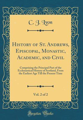 Download History of St. Andrews, Episcopal, Monastic, Academic, and Civil, Vol. 2 of 2: Comprising the Principal Part of the Ecclesiastical History of Scotland, from the Earliest Age Till the Present Time (Classic Reprint) - C J Lyon file in ePub