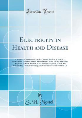 Read Electricity in Health and Disease: A Treatise of Authentic Facts for General Readers, in Which Is Shown How Electric Currents Are Made to ACT as Curative Remedies, Together with an Account of the Principal Diseases Which Are Benefited by Them; Presenting - S.H. Monell file in ePub