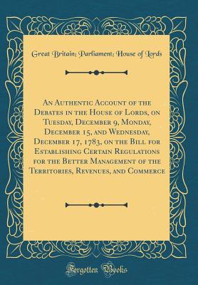 Download An Authentic Account of the Debates in the House of Lords, on Tuesday, December 9, Monday, December 15, and Wednesday, December 17, 1783, on the Bill for Establishing Certain Regulations for the Better Management of the Territories, Revenues, and Commerce - Great Britain Parliament House Lords file in ePub