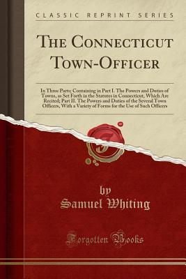 Read online The Connecticut Town-Officer: In Three Parts; Containing in Part I. the Powers and Duties of Towns, as Set Forth in the Statutes in Connecticut, Which Are Recited; Part II. the Powers and Duties of the Several Town Officers, with a Variety of Forms for Th - Samuel Whiting file in ePub