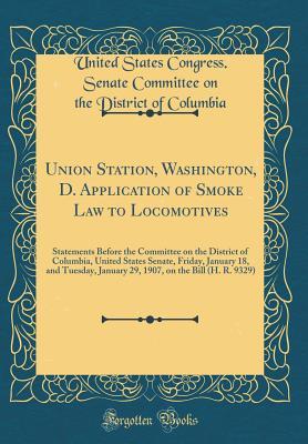 Download Union Station, Washington, D. Application of Smoke Law to Locomotives: Statements Before the Committee on the District of Columbia, United States Senate, Friday, January 18, and Tuesday, January 29, 1907, on the Bill (H. R. 9329) (Classic Reprint) - United States Congress Senate Columbia file in PDF