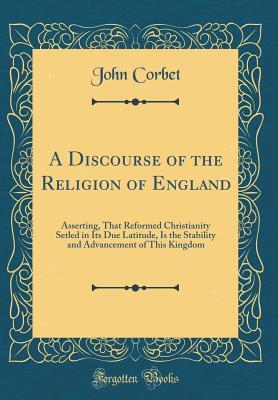 Read A Discourse of the Religion of England: Asserting, That Reformed Christianity Setled in Its Due Latitude, Is the Stability and Advancement of This Kingdom (Classic Reprint) - John Corbet | ePub
