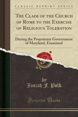 Read The Claim of the Church of Rome to the Exercise of Religious Toleration: During the Proprietary Government of Maryland, Examined (Classic Reprint) - Josiah F Polk file in PDF