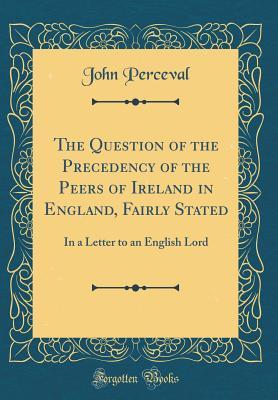 Download The Question of the Precedency of the Peers of Ireland in England, Fairly Stated: In a Letter to an English Lord (Classic Reprint) - John Perceval | PDF