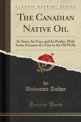 Download The Canadian Native Oil: Its Story, Its Uses, and Its Profits; With Some Account of a Visit to the Oil Wells (Classic Reprint) - Unknown | PDF