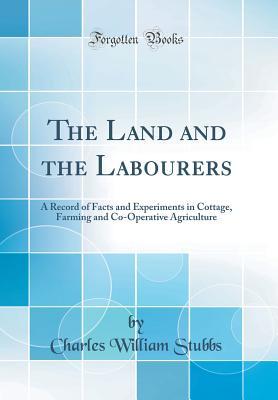 Read The Land and the Labourers: A Record of Facts and Experiments in Cottage, Farming and Co-Operative Agriculture (Classic Reprint) - Charles William Stubbs file in PDF