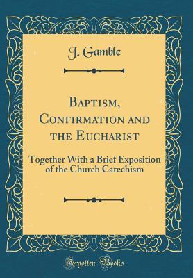 Read Baptism, Confirmation and the Eucharist: Together with a Brief Exposition of the Church Catechism (Classic Reprint) - J Gamble file in ePub