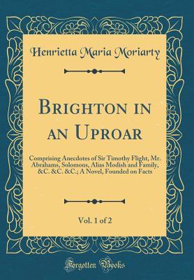 Download Brighton in an Uproar, Vol. 1 of 2: Comprising Anecdotes of Sir Timothy Flight, Mr. Abrahams, Solomons, Alias Modish and Family, &c. &c. &c.; A Novel, Founded on Facts (Classic Reprint) - Henrietta Maria Moriarty | PDF