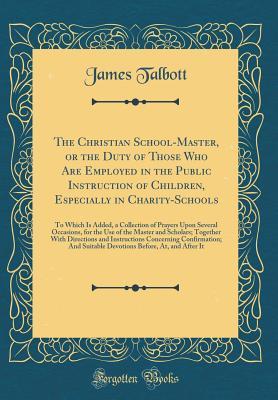 Read The Christian School-Master, or the Duty of Those Who Are Employed in the Public Instruction of Children, Especially in Charity-Schools: To Which Is Added, a Collection of Prayers Upon Several Occasions, for the Use of the Master and Scholars; Together Wi - James Talbott file in PDF